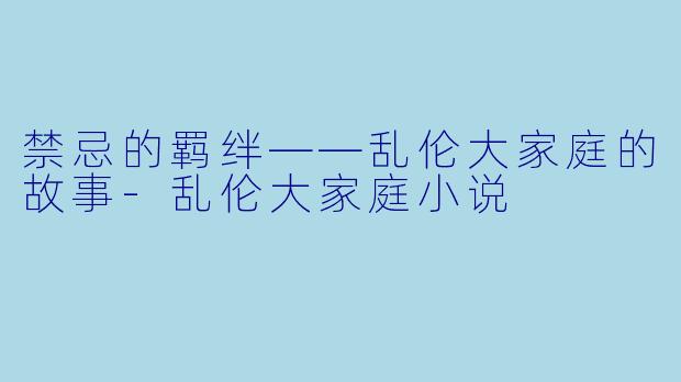 禁忌的羁绊——乱伦大家庭的故事-乱伦大家庭小说
