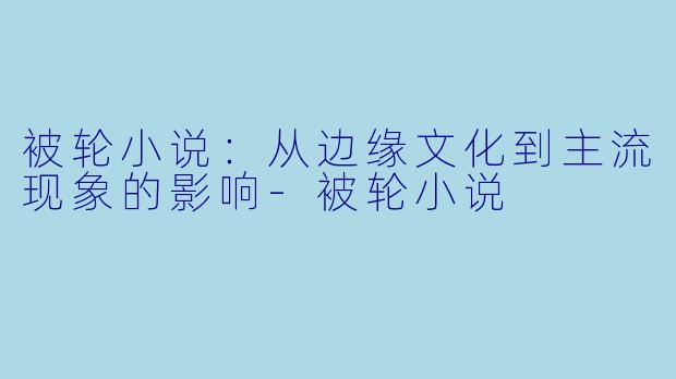 被轮小说：从边缘文化到主流现象的影响-被轮小说