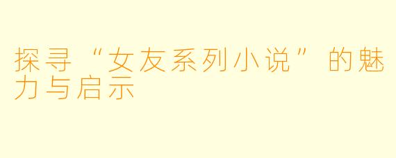 探寻“女友系列小说”的魅力与启示