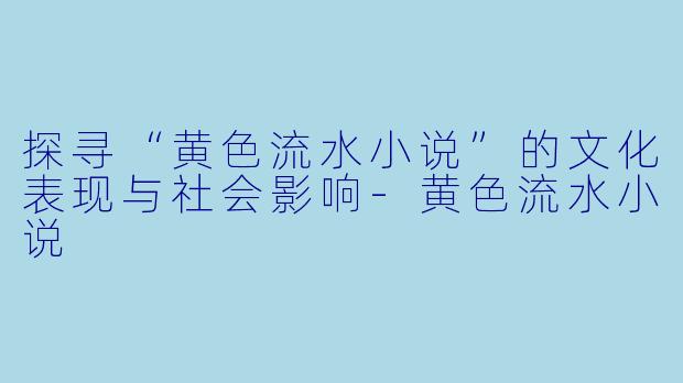 探寻“黄色流水小说”的文化表现与社会影响-黄色流水小说