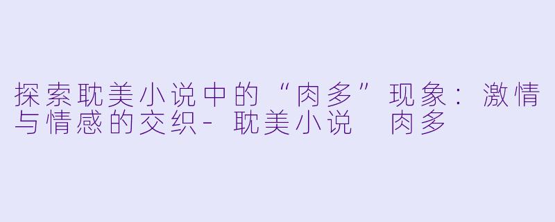 探索耽美小说中的“肉多”现象：激情与情感的交织-耽美小说 肉多