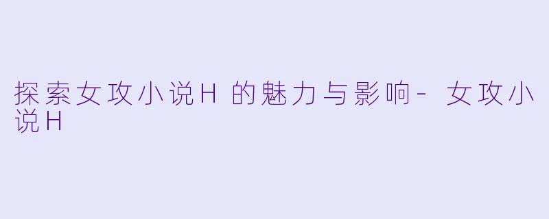 探索女攻小说H的魅力与影响-女攻小说H