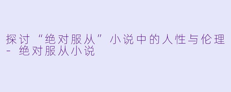探讨“绝对服从”小说中的人性与伦理-绝对服从小说