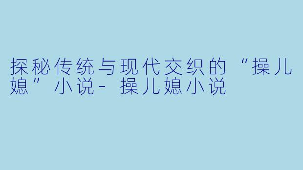 探秘传统与现代交织的“操儿媳”小说-操儿媳小说