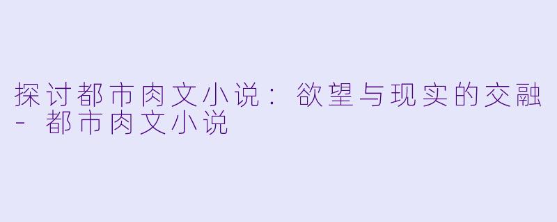 探讨都市肉文小说：欲望与现实的交融-都市肉文小说