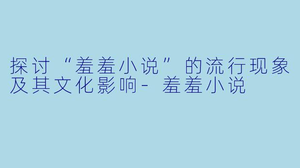 探讨“羞羞小说”的流行现象及其文化影响-羞羞小说