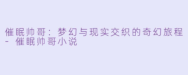 催眠帅哥：梦幻与现实交织的奇幻旅程-催眠帅哥小说