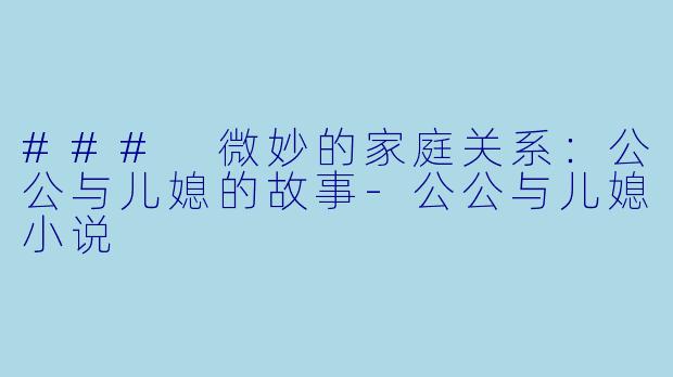 ### 微妙的家庭关系：公公与儿媳的故事-公公与儿媳小说