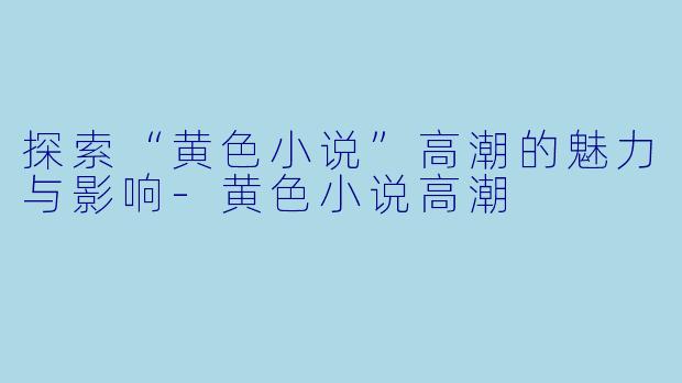 探索“黄色小说”高潮的魅力与影响-黄色小说高潮