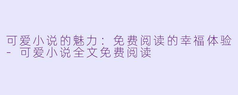 可爱小说的魅力：免费阅读的幸福体验-可爱小说全文免费阅读