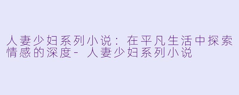 人妻少妇系列小说:在平凡生活中探索情感的深度