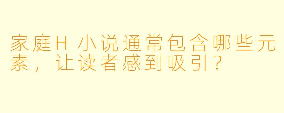 家庭H小说通常包含哪些元素,让读者感到吸引?