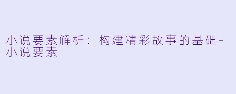 小说要素解析：构建精彩故事的基础-小说要素