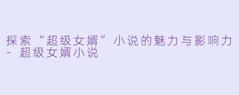 探索“超级女婿”小说的魅力与影响力-超级女婿小说