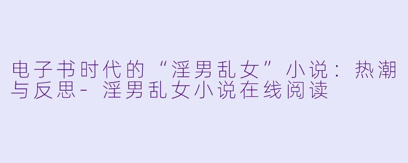 电子书时代的“淫男乱女”小说：热潮与反思-淫男乱女小说在线阅读