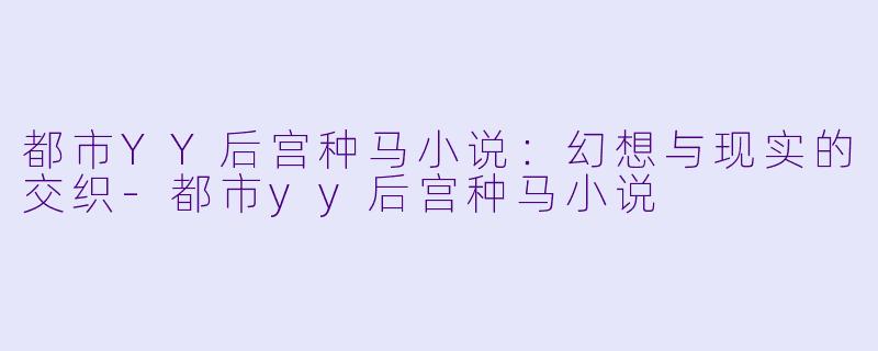 都市YY后宫种马小说：幻想与现实的交织-都市yy后宫种马小说