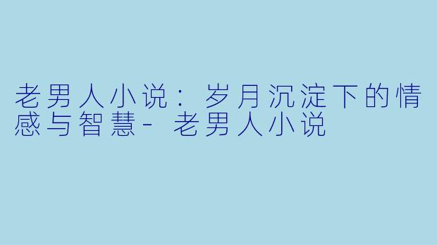 老男人小说：岁月沉淀下的情感与智慧-老男人小说