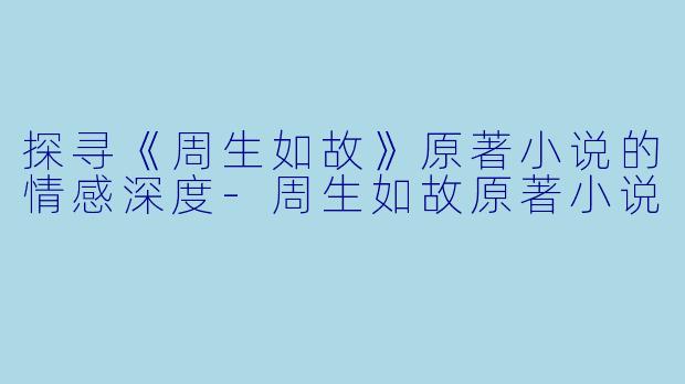 探寻《周生如故》原著小说的情感深度-周生如故原著小说