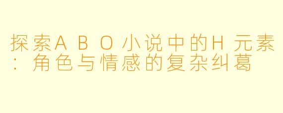 探索ABO小说中的H元素：角色与情感的复杂纠葛