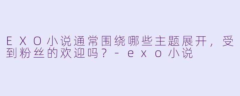 EXO小说通常围绕哪些主题展开,受到粉丝的欢迎吗?