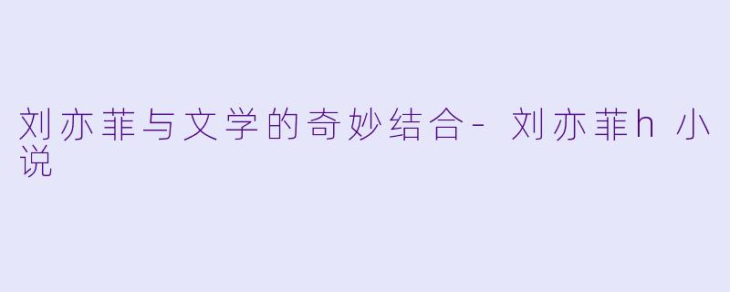 刘亦菲与文学的奇妙结合-刘亦菲h小说