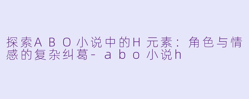 探索ABO小说中的H元素：角色与情感的复杂纠葛-abo小说h