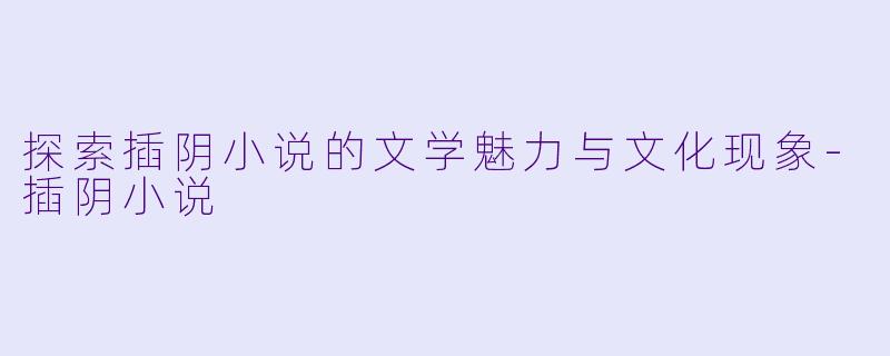 探索插阴小说的文学魅力与文化现象-插阴小说