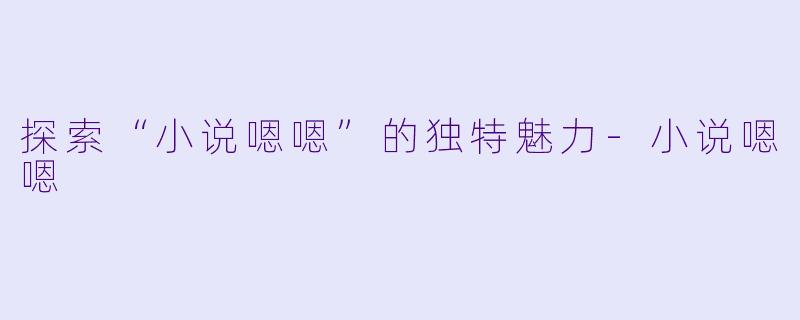 探索“小说嗯嗯”的独特魅力-小说嗯嗯