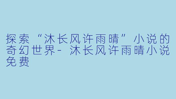 探索“沐长风许雨晴”小说的奇幻世界-沐长风许雨晴小说免费