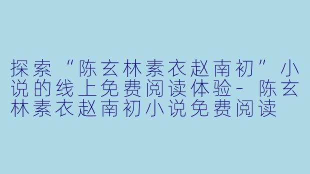 探索“陈玄林素衣赵南初”小说的线上免费阅读体验-陈玄林素衣赵南初小说免费阅读