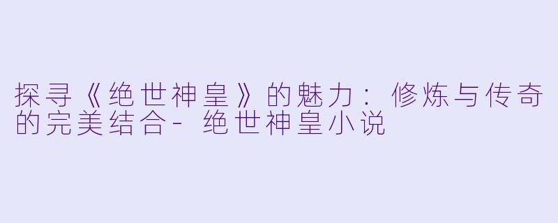 探寻《绝世神皇》的魅力：修炼与传奇的完美结合-绝世神皇小说