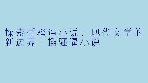 探索插骚逼小说：现代文学的新边界-插骚逼小说