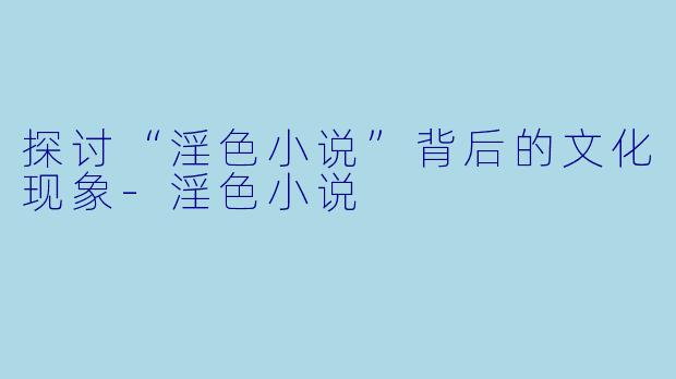 探讨“淫色小说”背后的文化现象-淫色小说