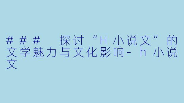 ### 探讨“H小说文”的文学魅力与文化影响-h小说文