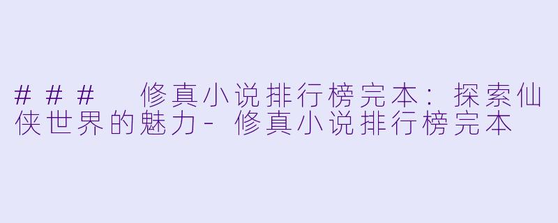 ### 修真小说排行榜完本：探索仙侠世界的魅力-修真小说排行榜完本