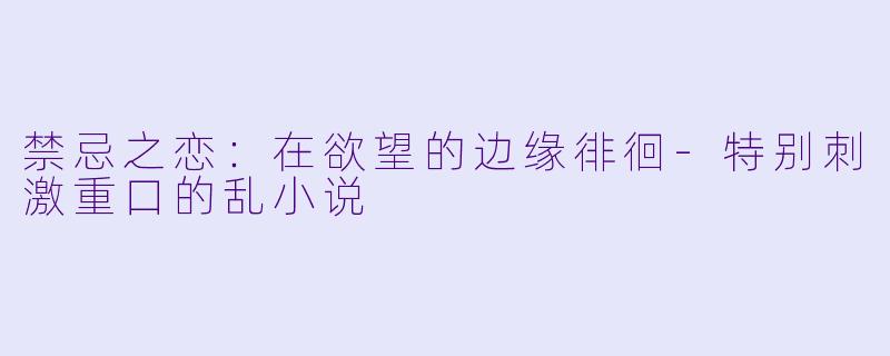 禁忌之恋：在欲望的边缘徘徊-特别刺激重口的乱小说