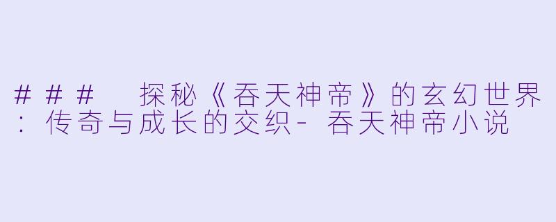 ### 探秘《吞天神帝》的玄幻世界：传奇与成长的交织-吞天神帝小说