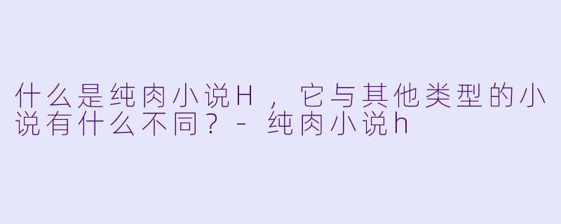 什么是纯肉小说H,它与其他类型的小说有什么不同?