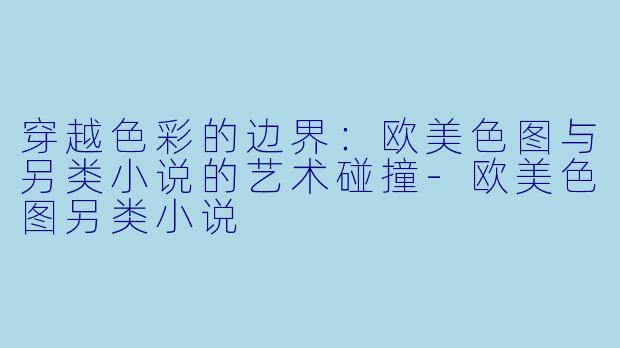 穿越色彩的边界:欧美色图与另类小说的艺术碰撞
