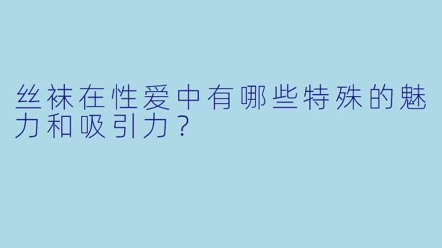 丝袜在性爱中有哪些特殊的魅力和吸引力?
