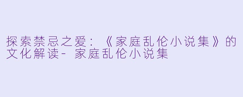 探索禁忌之爱：《家庭乱伦小说集》的文化解读-家庭乱伦小说集