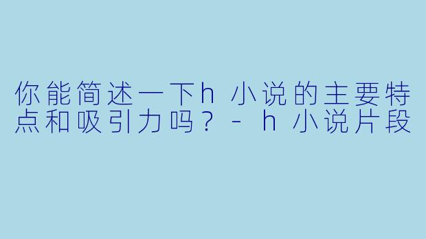 你能简述一下h小说的主要特点和吸引力吗?