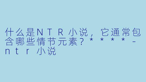 什么是NTR小说,它通常包含哪些情节元素?****