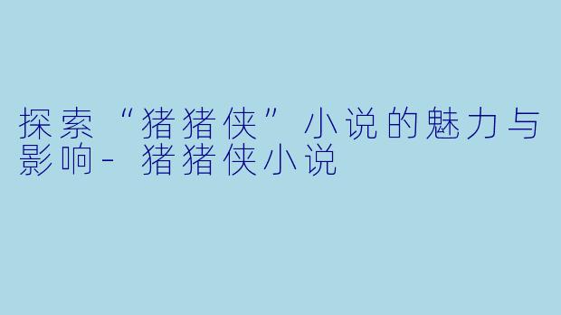 探索“猪猪侠”小说的魅力与影响-猪猪侠小说