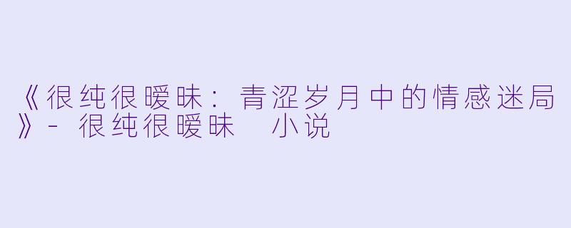 《很纯很暧昧：青涩岁月中的情感迷局》-很纯很暧昧 小说