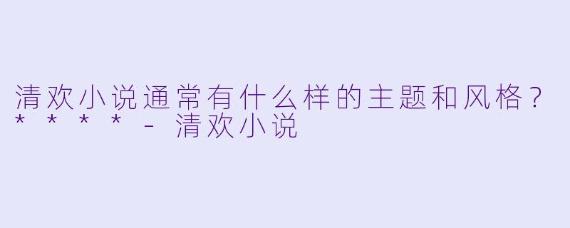 清欢小说通常有什么样的主题和风格？****