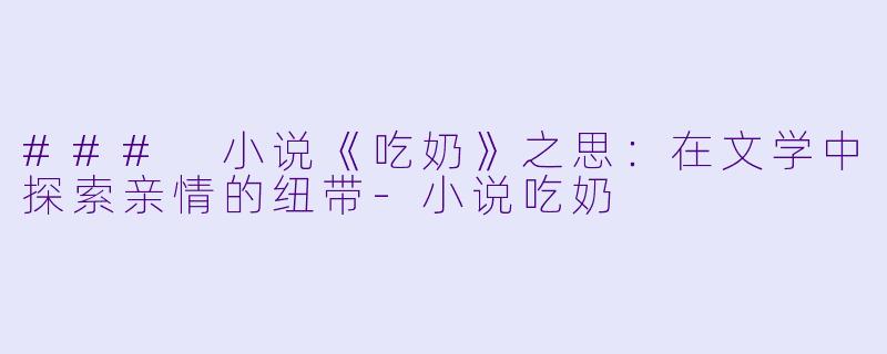 ### 小说《吃奶》之思：在文学中探索亲情的纽带-小说吃奶
