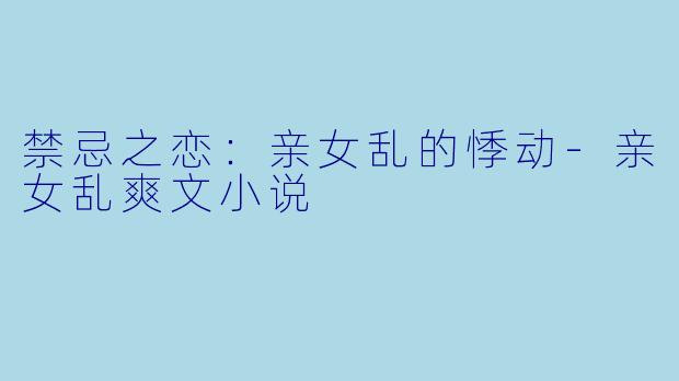 禁忌之恋：亲女乱的悸动-亲女乱爽文小说