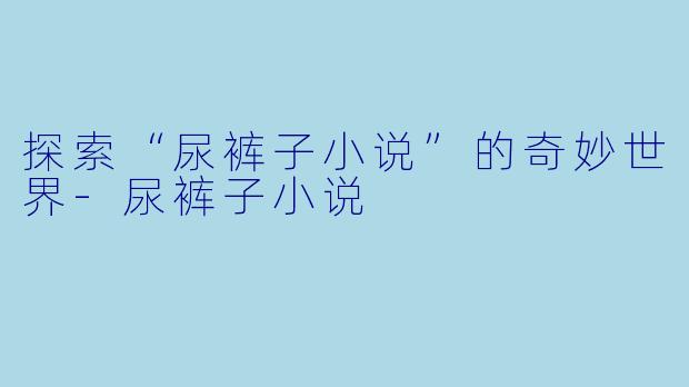 探索“尿裤子小说”的奇妙世界-尿裤子小说