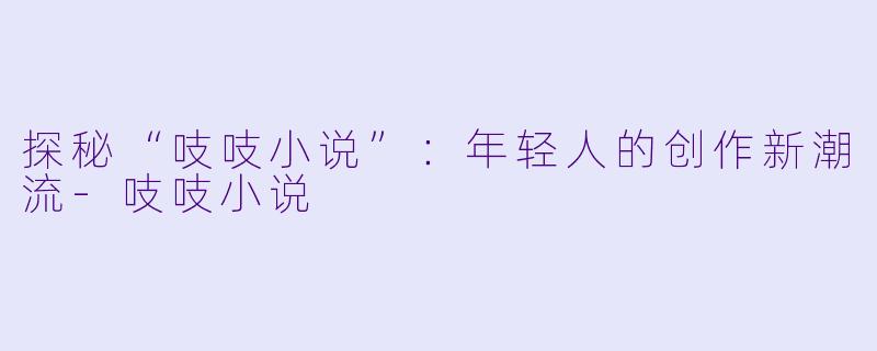探秘“吱吱小说”：年轻人的创作新潮流-吱吱小说